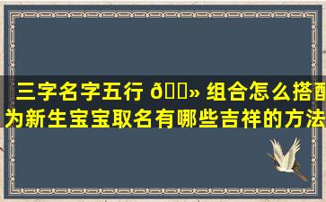 三字名字五行 🌻 组合怎么搭配为新生宝宝取名有哪些吉祥的方法
